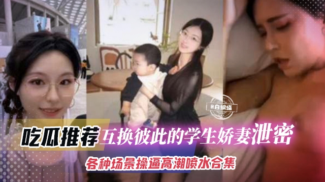 吃瓜推荐-互换彼此的学生娇妻泄密，各种场景操逼高潮喷水合集年度稀缺资源