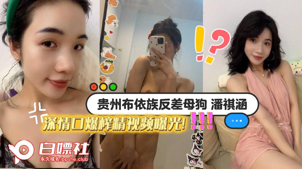 贵州布依族反差母狗【潘祺涵】 被瓜友包养调教口交，深情口爆榨精视频曝光！